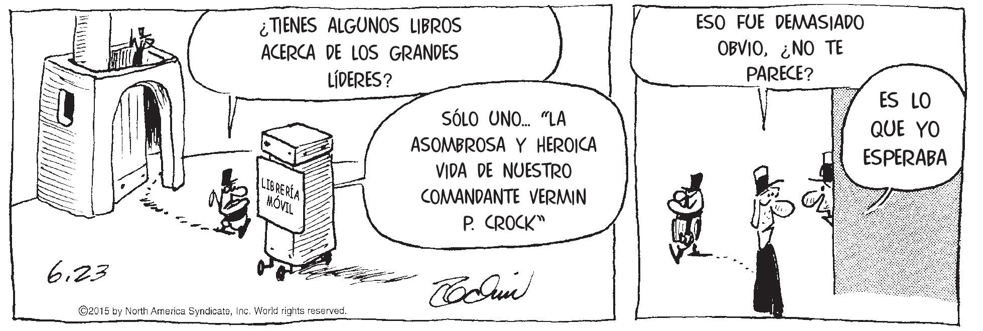 Art OCR: ¿ TIENES ALGUNOS LIBROS ACERCA DE LOS GRANDES LÍDERES? ESO FUE DEMASIADO OBVIO¿NO TE PARECE? ES LO SÓLO UNO. "LA QUE YO ASOMBROSA Y HEROICA VIDA DE NUESTRO ESPERABA LIBREREA MÓVIL COMANDANTE VERMIN P. CROCK" 6.23 ©2015 by North America SyndicateInc. World rights reserved. ¿ TIENES ALGUNOS LIBROS ACERCA DE LOS GRANDES LÍDERES? ESO FUE DEMASIADO OBVIO¿NO TE PARECE? ES LO SÓLO UNO. "LA QUE YO ASOMBROSA Y HEROICA VIDA DE NUESTRO ESPERABA LIBREREA MÓVIL COMANDANTE VERMIN P. CROCK" 6.23 ©2015 by North America SyndicateInc. World rights reserved.