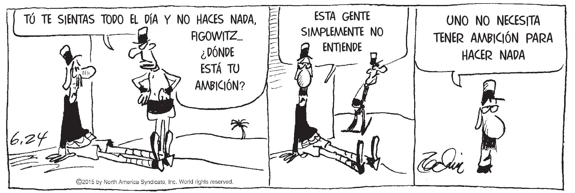 Sharing OCR: ESTA GENTE TÚ TE SJENTAS TODO EL DÍA Y NO HACES NADAFIGOWITZ. ¿DÓNDE ESTÁ TU AMBICIÓN? UNO NO NECESITA TENER AMBICIÓN PARA SIMPLEMENTE NO ENTIENDE HACER NADA 6.24 ©2015 by North America SyndicateInc. World rights reserved. ESTA GENTE TÚ TE SJENTAS TODO EL DÍA Y NO HACES NADAFIGOWITZ. ¿DÓNDE ESTÁ TU AMBICIÓN? UNO NO NECESITA TENER AMBICIÓN PARA SIMPLEMENTE NO ENTIENDE HACER NADA 6.24 ©2015 by North America SyndicateInc. World rights reserved.