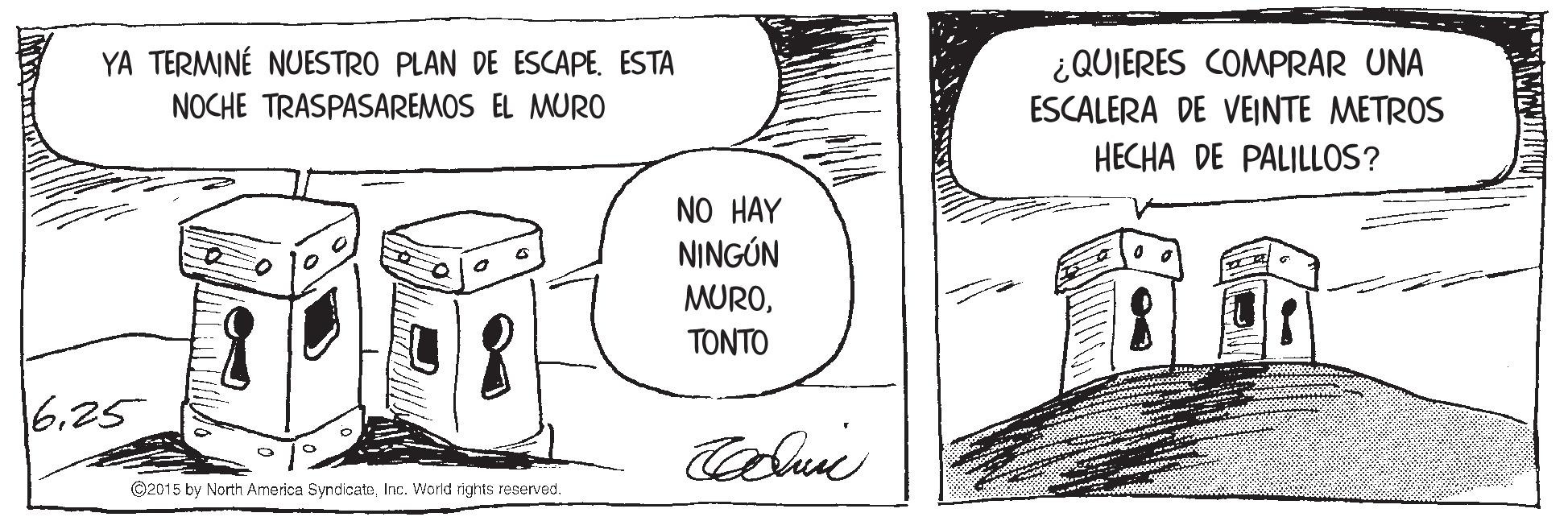 Monochrome OCR: YA TERMINÉ NUESTRO PLAN DE ESCAPE. ESTA ¿QUIERES COMPRAR UNA ESCALERA DE VEINTE METROS NOCHE TRASPASAREMOS EL MURO HECHA DE PALILLOS? NO HAY NINGÚN MURO????? 625 ©2015 by North America SyndicateInc. World rights reserved. YA TERMINÉ NUESTRO PLAN DE ESCAPE. ESTA ¿QUIERES COMPRAR UNA ESCALERA DE VEINTE METROS NOCHE TRASPASAREMOS EL MURO HECHA DE PALILLOS? NO HAY NINGÚN MURO????? 625 ©2015 by North America SyndicateInc. World rights reserved.