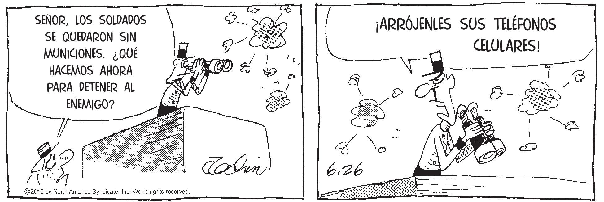Illustration OCR: SEÑORLOS SOLDADOS SE QUEDARON SIN ¡ARRÓJENLES SUS TELÉFONOS CELULARES! MUNICIONES. ¿QUÉ HACEMOS AHORA PARA DETENER AL ENEMIGO? 6.26 C2015 by North America SyndicateInc. World rights reserved. SEÑORLOS SOLDADOS SE QUEDARON SIN ¡ARRÓJENLES SUS TELÉFONOS CELULARES! MUNICIONES. ¿QUÉ HACEMOS AHORA PARA DETENER AL ENEMIGO? 6.26 C2015 by North America SyndicateInc. World rights reserved.