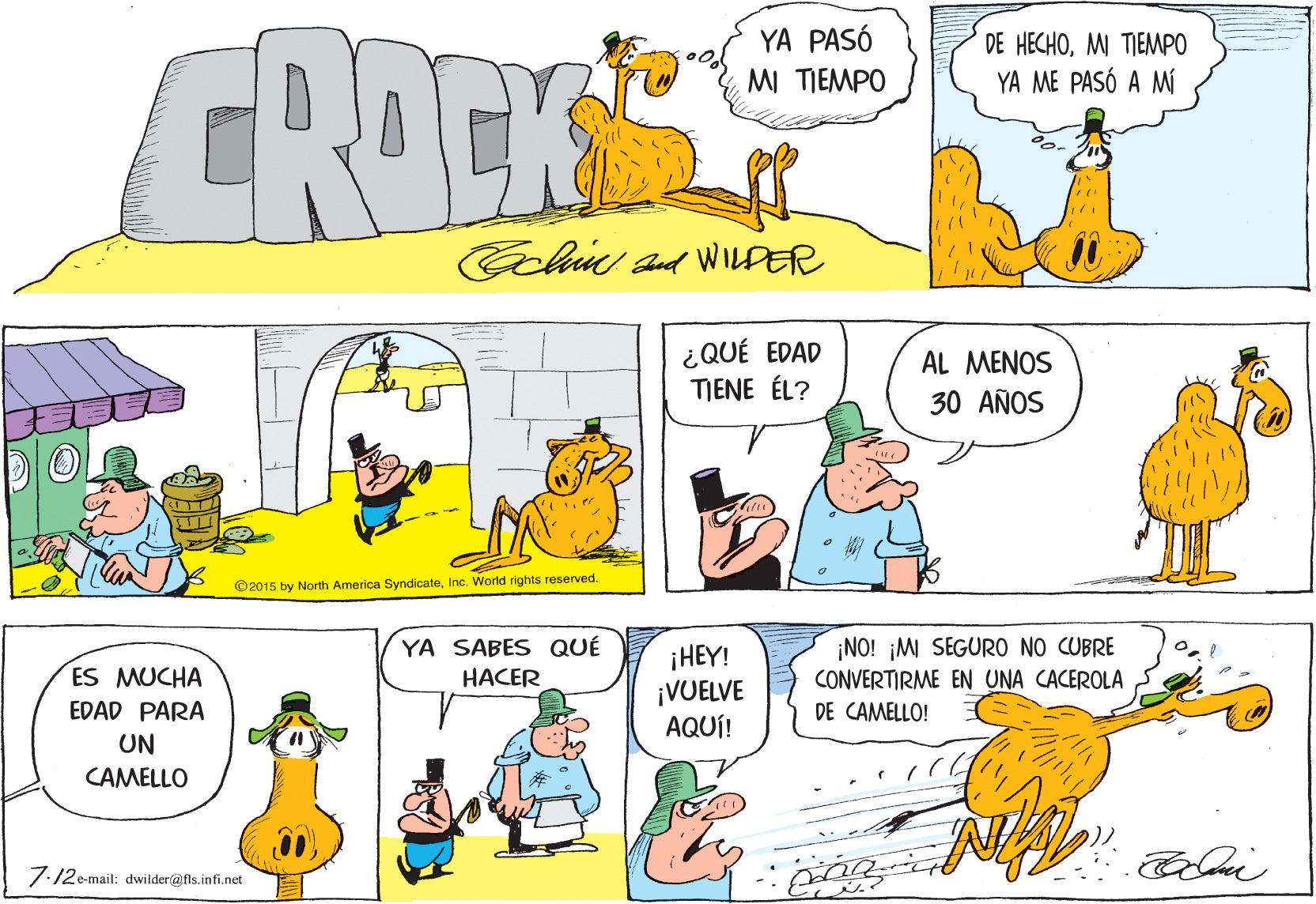 Organism OCR: CROEK YA PASÓ DE HECHOMI TIEMPO YA ME PASÓ A MÍ MI TIEMPO Ecl and WLDER ¿QUÉ EDAD TIENE ÉL? AL MENOS 30 AÑOS ©2015 by North America SyndicateInc. World rights reserved. ¡NO! ¡M SEGURO NO CUBRE CONVERTIRME EN UNA CACEROLA DE CAMELLO! YA SABES QUÉ ¡HEY! ¡VUELVE AQUÍ! ES MUCHA HACER EDAD PARA UN CAMELLO 7:12e-mail: dwilder@fls. infi.net CROEK YA PASÓ DE HECHOMI TIEMPO YA ME PASÓ A MÍ MI TIEMPO Ecl and WLDER ¿QUÉ EDAD TIENE ÉL? AL MENOS 30 AÑOS ©2015 by North America SyndicateInc. World rights reserved. ¡NO! ¡M SEGURO NO CUBRE CONVERTIRME EN UNA CACEROLA DE CAMELLO! YA SABES QUÉ ¡HEY! ¡VUELVE AQUÍ! ES MUCHA HACER EDAD PARA UN CAMELLO 7:12e-mail: dwilder@fls. infi.net
