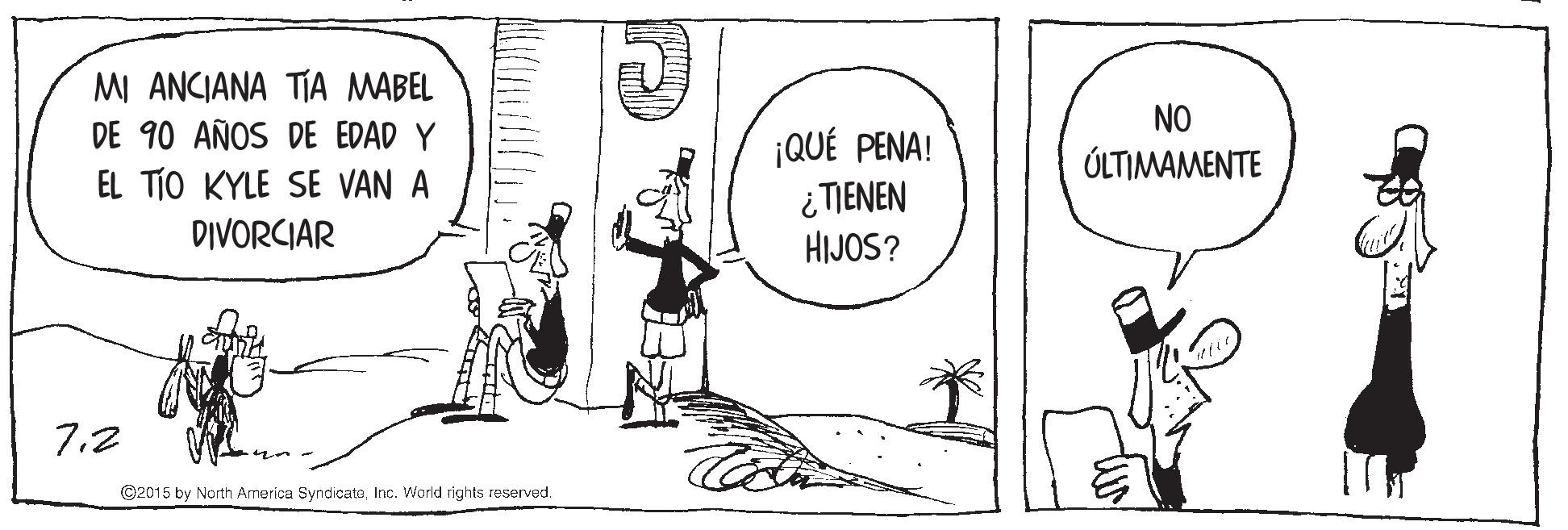 Black-and-white OCR: MI ANCIANA TÍA MABEL DE 90 AÑOS DE EDAD Y NO ¡QUÉ PENA! ¿ TIENEN HIJOS? ÚLTIMAMENTE EL TÍO KYLE SE VAN A DIVORCIAR 7.2 ©2015 by North America SyndicateInc. World rights reserved. MI ANCIANA TÍA MABEL DE 90 AÑOS DE EDAD Y NO ¡QUÉ PENA! ¿ TIENEN HIJOS? ÚLTIMAMENTE EL TÍO KYLE SE VAN A DIVORCIAR 7.2 ©2015 by North America SyndicateInc. World rights reserved.