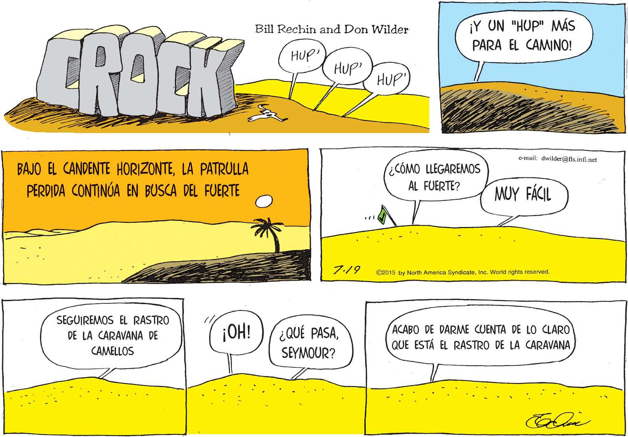 Parallel OCR: ¡Y UN "HUP" MÁS PARA EL CAMINO! CROCK 9 Bill Rechin and Don Wilder HUP HUp' HUP) e-mail: dwilder@fls.infi.net BAJO EL CANDENTE HORIZONTELA PATRULLA PERDIDA CONTINÚA EN BUSCA DEL FUERTE ¿CÓMO LLEGAREMOS AL FUERTE? MUY FÁCIL 7:19 ©2015 by North America SyndicateInc. World rights reserved. SEGUIREMOS EL RASTRO DE LA CARAVANA DE CAMELLOS ¡OH! ¿QUÉ PASAACABO DE DARME CUENTA DE LO CLARO QUE ESTÁ EL RASTRO DE LA CARAVANA SEYMOUR? ¡Y UN "HUP" MÁS PARA EL CAMINO! CROCK 9 Bill Rechin and Don Wilder HUP HUp' HUP) e-mail: dwilder@fls.infi.net BAJO EL CANDENTE HORIZONTELA PATRULLA PERDIDA CONTINÚA EN BUSCA DEL FUERTE ¿CÓMO LLEGAREMOS AL FUERTE? MUY FÁCIL 7:19 ©2015 by North America SyndicateInc. World rights reserved. SEGUIREMOS EL RASTRO DE LA CARAVANA DE CAMELLOS ¡OH! ¿QUÉ PASAACABO DE DARME CUENTA DE LO CLARO QUE ESTÁ EL RASTRO DE LA CARAVANA SEYMOUR?