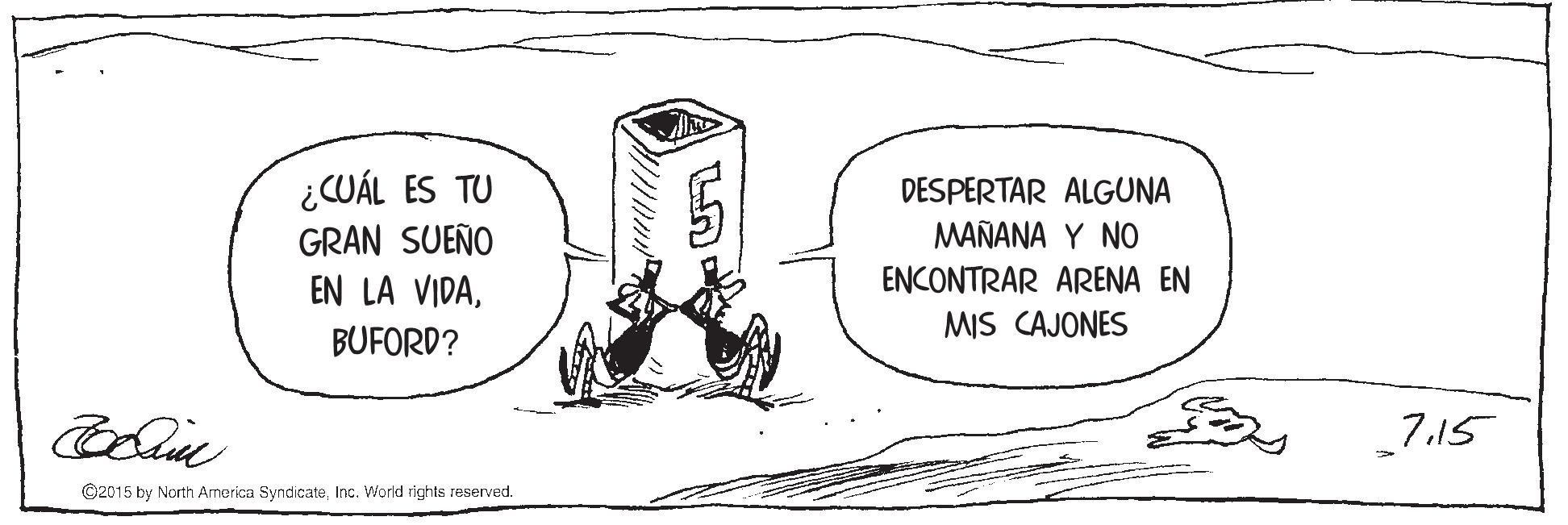 Rectangle OCR: ¿CUÁL ES TU GRAN SUEÑO EN LA VIDADESPERTAR ALGUNA MAÑANA Y NO ENCONTRAR ARENA EN MIS CAJONES BUFORD? 7.15 ©2015 by North Armerica SyndicateInc. World rights reserved. ¿CUÁL ES TU GRAN SUEÑO EN LA VIDADESPERTAR ALGUNA MAÑANA Y NO ENCONTRAR ARENA EN MIS CAJONES BUFORD? 7.15 ©2015 by North Armerica SyndicateInc. World rights reserved.