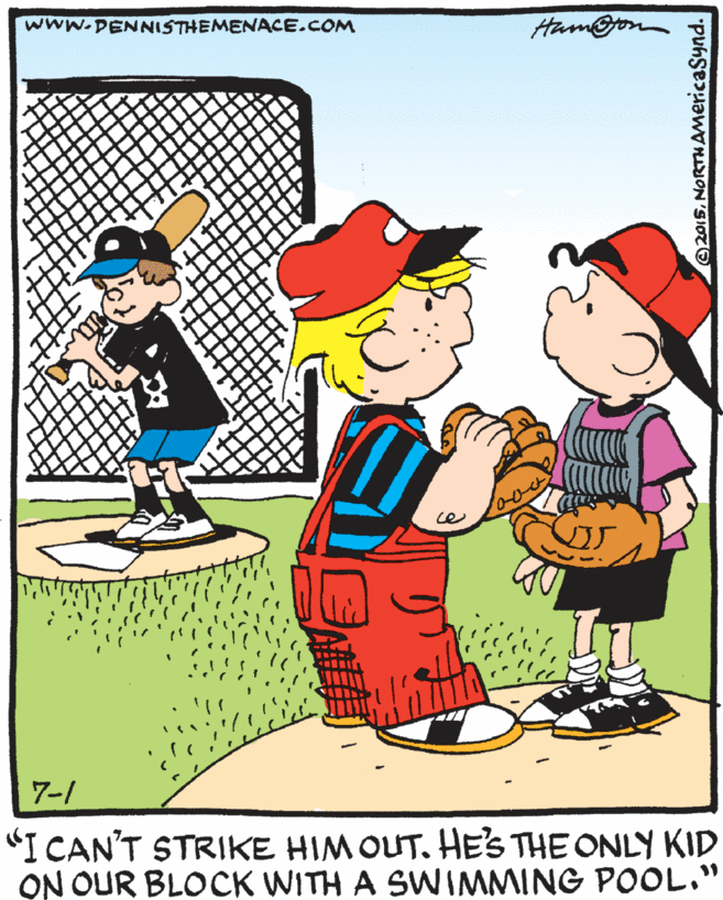 Animation OCR: www.DENNISTHEMENACE.COM Ham@jon 7-1 "I CAN'T STRIKE HIM OUT. HE'S THE ONLY KID ON OUR BLOCK WITH A SWIMMING POOL." ? @2015NORTHAMericaSynd. www.DENNISTHEMENACE.COM Ham@jon 7-1 "I CAN'T STRIKE HIM OUT. HE'S THE ONLY KID ON OUR BLOCK WITH A SWIMMING POOL." ? @2015