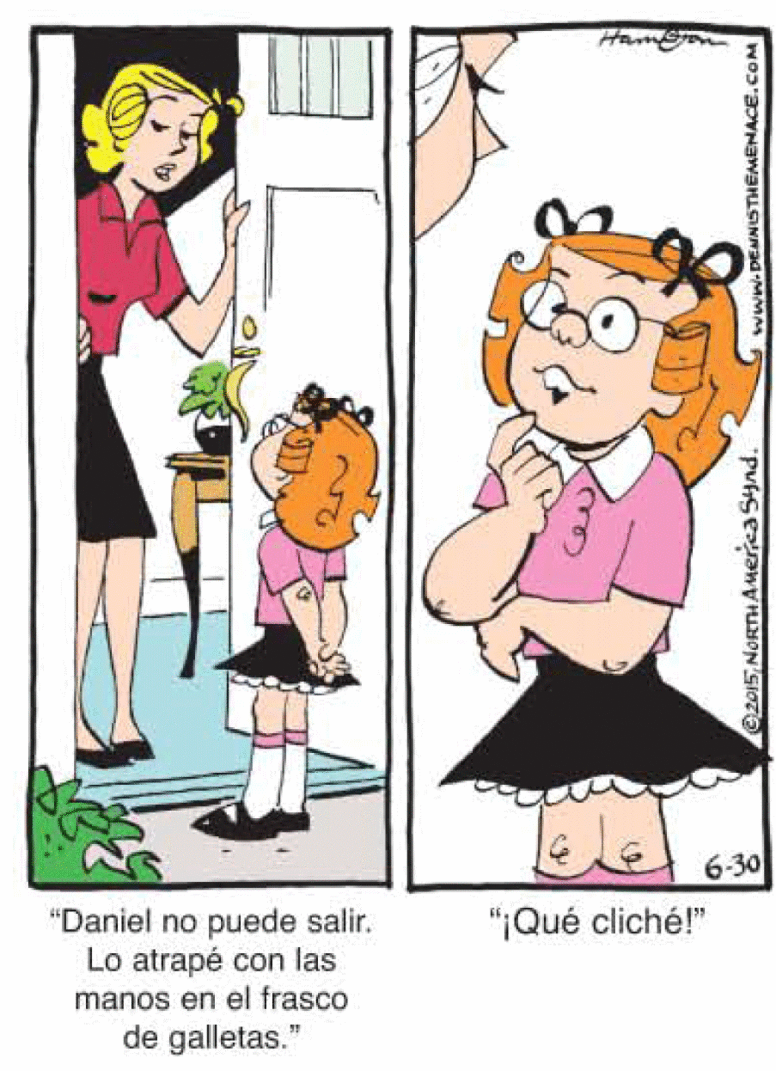 Human OCR: Hamon 6-30 puede salir. Lo atrapé con las manos en el frasco de galletas." "Daniel no "¡Qué cliché!" 2015NORTHAmerica Synd. www.DENNISTHEMENACE.CoM Hamon 6-30 puede salir. Lo atrapé con las manos en el frasco de galletas." "Daniel no "¡Qué cliché!" 2015NORTHAmerica Synd. www.DENNISTHEMENACE.CoM