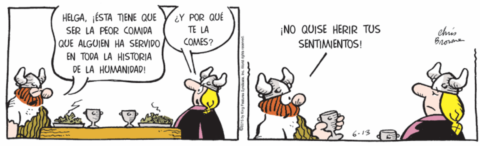 Conversation OCR: HELGA¡ÉSTA TIENE QUE SER LA PEOR COMIDA QUE ALGUIEN HA SERVIDO¿Y POR QUÉ TE LA ¡NO QUISE HERIR TUS SENTIMIENTOS! chis Brorme COMES? EN TODA LA HISTORIA DE LA HUMANIDAD! 6-13 HELGA¡ÉSTA TIENE QUE SER LA PEOR COMIDA QUE ALGUIEN HA SERVIDO¿Y POR QUÉ TE LA ¡NO QUISE HERIR TUS SENTIMIENTOS! chis Brorme COMES? EN TODA LA HISTORIA DE LA HUMANIDAD! 6-13