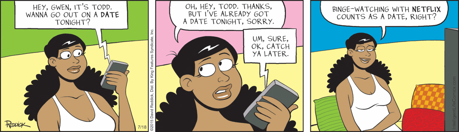 Violet OCR: HEYIT'S TODD. WANNA GO OUT ON A DATE TONIGHT? OHBUT I'VE ALREADY GOT A DATE TONIGHTSORRY. BINGE-WATCHING WITH NETFLIX COUNTS AS A DATERIGHT? UMCATCH YA LATER. 7/18 HEYIT'S TODD. WANNA GO OUT ON A DATE TONIGHT? OHTODD. THANKSBUT I'VE ALREADY GOT A DATE TONIGHTSORRY. BINGE-WATCHING WITH NETFLIX COUNTS AS A DATERIGHT? UMCATCH YA LATER. 7/18