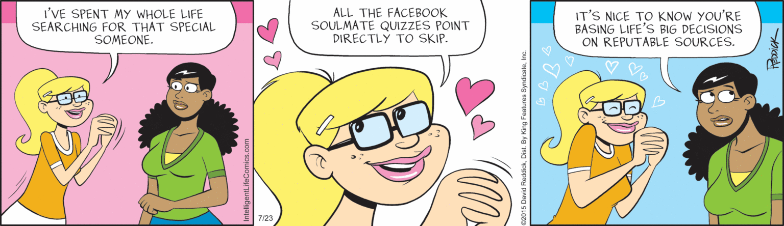Jaw OCR: I'VE SPENT MY WHOLE LIFE SEARCHING FOR THAT SPECIAL SOMEONE. ALL THE FACEBOOK SOULMATE QUIZZES POINT DIRECTLY TO SKIP. IT'S NICE TO KNOW YOU'RE BASING LIFE'S BIG DECISIONS ON REPUTABLE SOURCES. 7/23 I'VE SPENT MY WHOLE LIFE SEARCHING FOR THAT SPECIAL SOMEONE. ALL THE FACEBOOK SOULMATE QUIZZES POINT DIRECTLY TO SKIP. IT'S NICE TO KNOW YOU'RE BASING LIFE'S BIG DECISIONS ON REPUTABLE SOURCES. 7/23