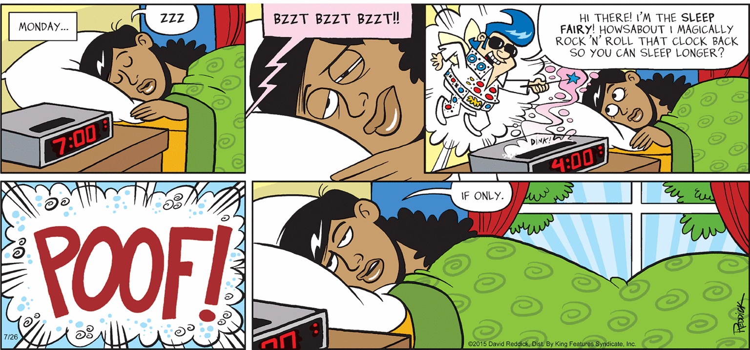 Interaction OCR: INTELLIGENT LIFE BY DAVID REDDICK MONDAY.. BZZT BZZT BZZT! HI THERE! I'M THE SLEEP FAIRY! HOWSABOUT I MAGICALLY ROCK 'N' ROLL THAT CLOCK BACK sO YOU CAN SLEEP LONGER ? 7:00 DINK! T:00 IF ONLY. POOF! 7/26 e2015 David ReddickInc. INTELLIGENT LIFE BY DAVID REDDICK MONDAY.. BZZT BZZT BZZT! HI THERE! I'M THE SLEEP FAIRY! HOWSABOUT I MAGICALLY ROCK 'N' ROLL THAT CLOCK BACK sO YOU CAN SLEEP LONGER ? 7:00 DINK! T:00 IF ONLY. POOF! 7/26 e2015 David ReddickDist. By King Features Syndicate
