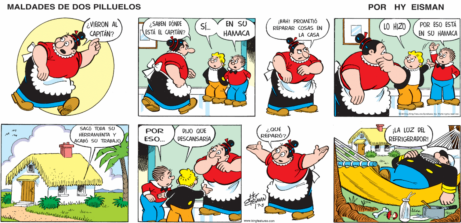 Organism OCR: MALDADES DE DOS PILLUELOS POR HY EISMAN ¿SABEN DÓNDE ESTÁ EL CAPITÁN? ¡BAH! PROMETIÓ REPARAR COSAS EN LA CASA POR ESO ESTÁ EN SU HAMACA EN SU SÍ. LO HIZO HAMACA O205 by King Fetures Syndicne Ine World rights reserved. ¿QUÉ REPARÓ? ¡LA LUZ DEL REFRIGERADOR! POR DIJO QUE ESO.. DESCANSARÍA EEMAN 77-5 www.kingleatures.com MALDADES DE DOS PILLUELOS POR HY EISMAN ¿SABEN DÓNDE ESTÁ EL CAPITÁN? ¡BAH! PROMETIÓ REPARAR COSAS EN LA CASA POR ESO ESTÁ EN SU HAMACA EN SU SÍ. LO HIZO HAMACA O205 by King Fetures Syndicne Ine World rights reserved. ¿QUÉ REPARÓ? ¡LA LUZ DEL REFRIGERADOR! POR DIJO QUE ESO.. DESCANSARÍA EEMAN 77-5 www.kingleatures.com