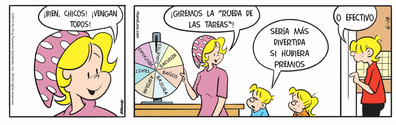 Parallel OCR: ¡BIENCHICOS! ¡VENGAN ¡GIREMOS LA "RUEDA DE TODOS! LAS TAREAS"! O EFECTIVO SERÍA MÁS DIVERTIDA SI HUBIERA PREMIOS SACUDIR BAÑOS TRAST BASURA ASPIRAR VENTANAS) e2015 by King Features SyndicateInc. World rights reserved. ¡BIENCHICOS! ¡VENGAN ¡GIREMOS LA "RUEDA DE TODOS! LAS TAREAS"! O EFECTIVO SERÍA MÁS DIVERTIDA SI HUBIERA PREMIOS SACUDIR BAÑOS TRAST BASURA ASPIRAR VENTANAS) e2015 by King Features SyndicateInc. World rights reserved.