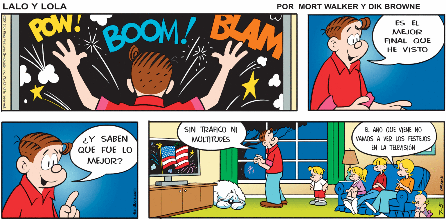 Comic book OCR: Lalo y Lola O rOO KA BOOM! PBAM! BANG! BRIAN WALKER GREG POW!OOM! AM ES EL MEJOR FINAL QUE HE VISTO SIN TRAFICO NI EL AÑO QUE VIENE NO VAMOS A VER LOS FESTEJOS EN LA TELEVISIÓN ¿Y SABEN MULTITUDES QUE FUE LO MEJOR? 2015 by King Features SyndcateInc. Workd rights reserve Lalo y Lola O rOO KA BOOM! PBAM! BANG! BRIAN WALKER GREG POW!OOM! AM ES EL MEJOR FINAL QUE HE VISTO SIN TRAFICO NI EL AÑO QUE VIENE NO VAMOS A VER LOS FESTEJOS EN LA TELEVISIÓN ¿Y SABEN MULTITUDES QUE FUE LO MEJOR? 2015 by King Features SyndcateInc. Workd rights reserve