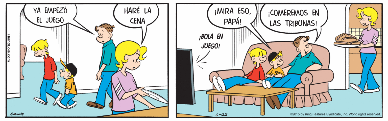Conversation OCR: YA EMPEZÓ HARÉ LA ¡MIRA ESOPAPÁ! ¡COMEREMOS EN LAS TRIBUNAS! EL JUEGO CENA ¡BOLA EN JUEGO! BROWNE 6-22 ©2015 by King Features SyndicateInc. World rights reserved. HiandLois.com YA EMPEZÓ HARÉ LA ¡MIRA ESOPAPÁ! ¡COMEREMOS EN LAS TRIBUNAS! EL JUEGO CENA ¡BOLA EN JUEGO! BROWNE 6-22 ©2015 by King Features SyndicateInc. World rights reserved. HiandLois.com