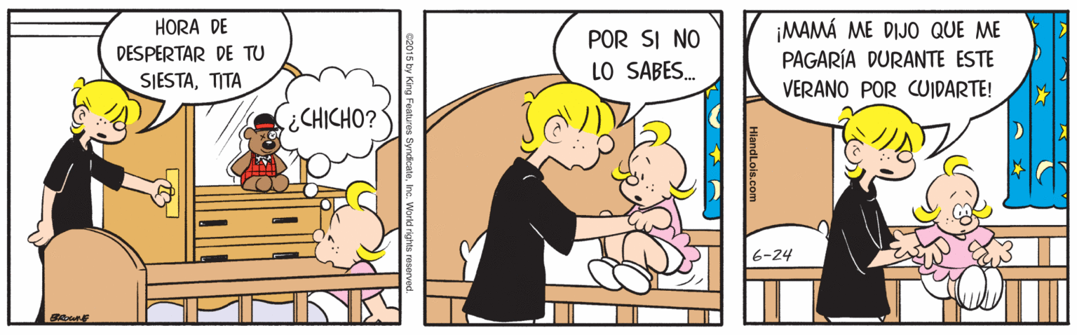 Happy OCR: HORA DE POR SI NO LO SABES. ¡MAMÁ ME DIJO QUE ME PAGARÍA DURANTE ESTE DESPERTAR DE TU SIESTATITA VERANO POR COIDARTE! ¿CHICHO? 6-24 BAE 2015 by King Features SyndicateInc. World rights reserved HORA DE POR SI NO LO SABES. ¡MAMÁ ME DIJO QUE ME PAGARÍA DURANTE ESTE DESPERTAR DE TU SIESTATITA VERANO POR COIDARTE! ¿CHICHO? 6-24 BAE 2015 by King Features SyndicateInc. World rights reserved