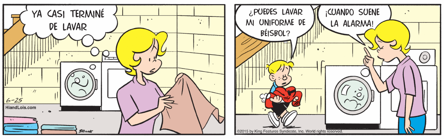 Parallel OCR: YA CASI TERMINÉ DE LAVAR ¿PUEDES LAVAR M UNIFORME DE BÉISBOL? ¡CUANDO SUENE LA ALARMA! ?-25 HiandLois.com 02015 by King Features SyndicateInc. World rights reserved. YA CASI TERMINÉ DE LAVAR ¿PUEDES LAVAR M UNIFORME DE BÉISBOL? ¡CUANDO SUENE LA ALARMA! ? -25 HiandLois.com 02015 by King Features SyndicateInc. World rights reserved.