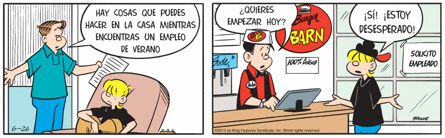 Fiction OCR: ¿QUIERES EMPEZAR HOY? Bunge HAY COSAS QUE PUEDES HACER EN LA CASA MIENTRAS ENCUENTRAS UN EMPLEO ¡SI! ¡ESTOY DESESPERADO! BARN DE VERANO SOLICITO EMPLEADO 100% Adsus 6-26 e2015 by King Features SyndicateInc. World rights reserved. ¿QUIERES EMPEZAR HOY? Bunge HAY COSAS QUE PUEDES HACER EN LA CASA MIENTRAS ENCUENTRAS UN EMPLEO ¡SI! ¡ESTOY DESESPERADO! BARN DE VERANO SOLICITO EMPLEADO 100% Adsus 6-26 e2015 by King Features SyndicateInc. World rights reserved.