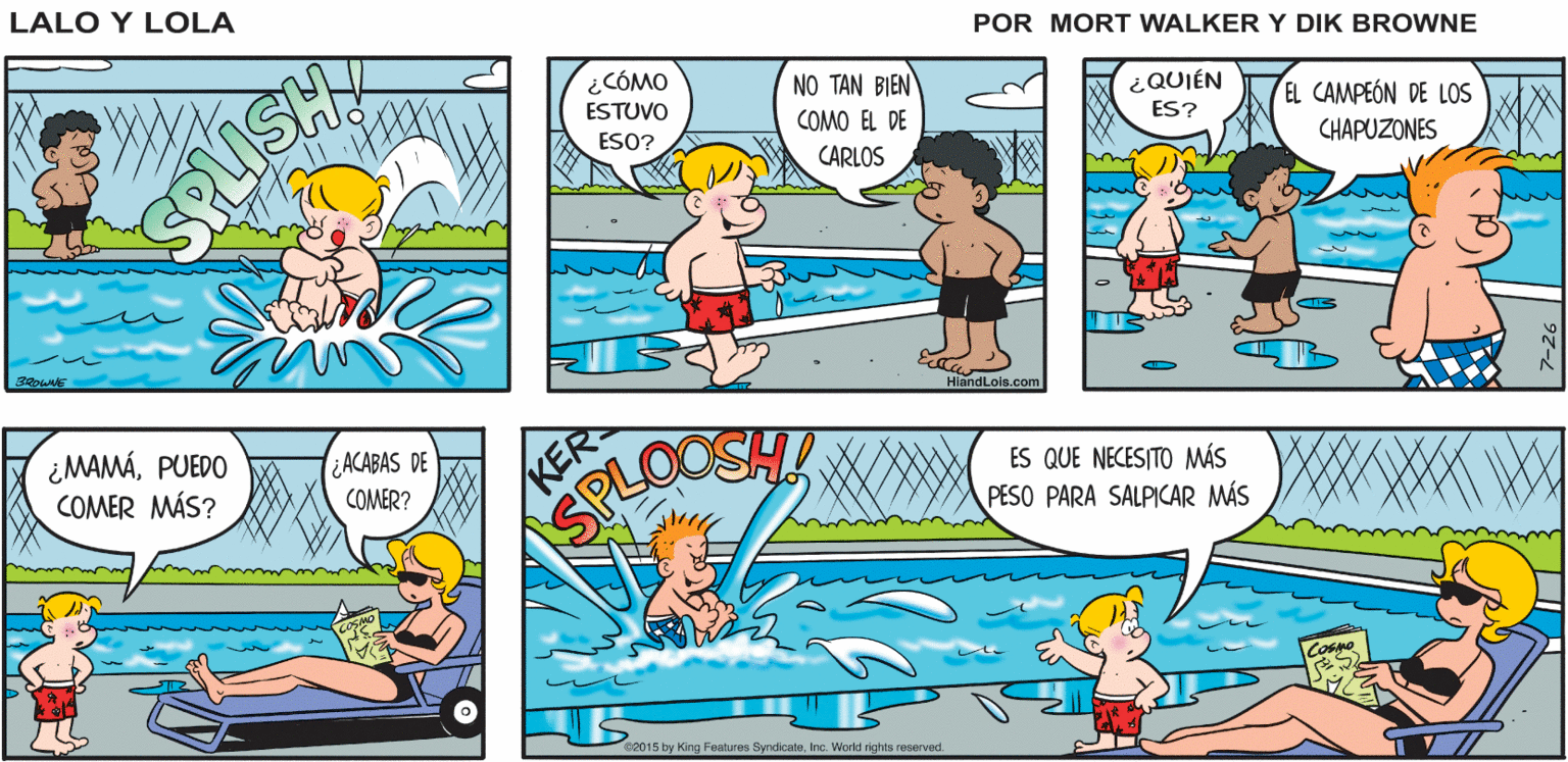 Rectangle OCR: Lalo y Lola SPLASA LISHA BRIAN WALKER GREG ¿CÓMO NO TAN BIEN ¿QUIÉN ES? ESTUVO COMO EL DE EL CAMPEÓN DE LOS ESO? CARLOS CHAPUZONES RLISH andLois.com ¿MAMÁPUEDO COMER MÁS? KER OOSH ¿ACABAS DE ES QUE NECESITO MÁS PESO PARA SALPICAR MÁS COMER? SPL 2015 by King Features SyndicateInc. World riohts reserved. Lalo y Lola SPLASA LISHA BRIAN WALKER GREG ¿CÓMO NO TAN BIEN ¿QUIÉN ES? ESTUVO COMO EL DE EL CAMPEÓN DE LOS ESO? CARLOS CHAPUZONES RLISH andLois.com ¿MAMÁPUEDO COMER MÁS? KER OOSH ¿ACABAS DE ES QUE NECESITO MÁS PESO PARA SALPICAR MÁS COMER? SPL 2015 by King Features SyndicateInc. World riohts reserved.