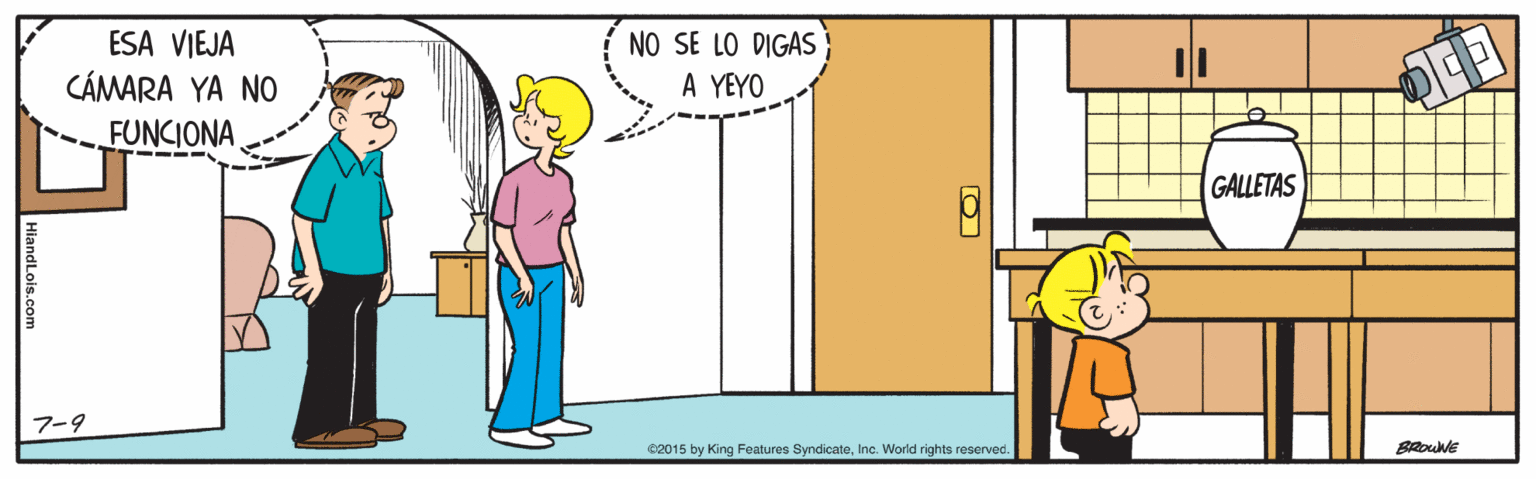 People OCR: ESA VIEJA CÁMARA YA NO NO SE LO DIGAS A YEYO FUNCIONA GALLETAS 7-9 82015 by King Features SyndicateInc. World rights reserved. HiandLois.com ESA VIEJA CÁMARA YA NO NO SE LO DIGAS A YEYO FUNCIONA GALLETAS 7-9 82015 by King Features SyndicateInc. World rights reserved. HiandLois.com