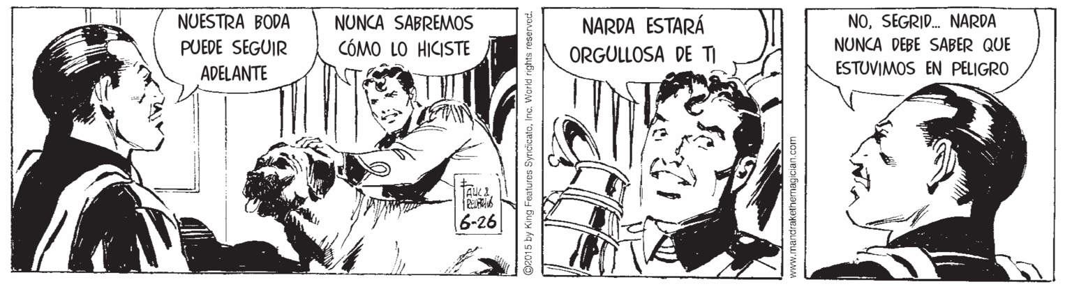 Font OCR: NUNCA SABREMOS CÓMO LO HICISTE NUESTRA BODA NARDA ESTARÁ ORGULLOSA DE TI NOSEGRID. NARDA NUNCA DEBE SABER QUE PUEDE SEGUIR ADELANTE ESTUVIMOS EN PELIGRO 6-26 @2015 by King Features SyncicateInc. Warld rights www.mandrakethemagician.com NUNCA SABREMOS CÓMO LO HICISTE NUESTRA BODA NARDA ESTARÁ ORGULLOSA DE TI NOSEGRID. NARDA NUNCA DEBE SABER QUE PUEDE SEGUIR ADELANTE ESTUVIMOS EN PELIGRO 6-26 @2015 by King Features SyncicateInc. Warld rights www.mandrakethemagician.com