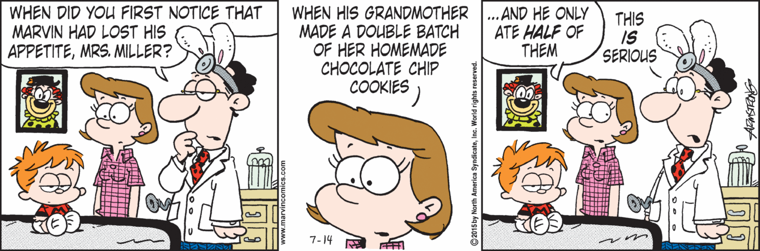 Fiction OCR: WHEN DID YOU FIRST NOTICE THAT MARVIN HAD LOST HIS APPETITEMRS. MILLER? WHEN HIS GRANDMOTHER MADE A DOUBLE BATCH OF HER HOMEMADE CHOCOLATE CHIP COOKIES ) ... AND HE ONLY ATE HALF OF THEM THIS IS SERIOUS 7-14 ©2015 by North America SyndicateIne. World right WHEN DID YOU FIRST NOTICE THAT MARVIN HAD LOST HIS APPETITEMRS. MILLER? WHEN HIS GRANDMOTHER MADE A DOUBLE BATCH OF HER HOMEMADE CHOCOLATE CHIP COOKIES ) ... AND HE ONLY ATE HALF OF THEM THIS IS SERIOUS 7-14 ©2015 by North America SyndicateIne. World right
