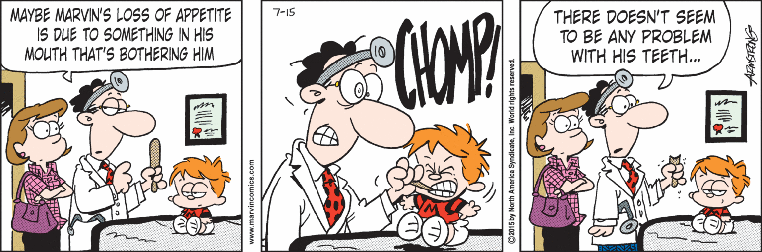 Artwork OCR: MAYBE MARVIN'S LOSS OF APPETITE IS DUE TO SOMETHING IN HIS MOUTH THAT'S BOTHERING HIM 7-15 THERE DOESN'T SEEM TO BE ANY PROBLEM WITH HIS TEETH... m www.marvincomics.com ©2015 by North America SyndicateInc. World rights reserved. MAYBE MARVIN'S LOSS OF APPETITE IS DUE TO SOMETHING IN HIS MOUTH THAT'S BOTHERING HIM 7-15 THERE DOESN'T SEEM TO BE ANY PROBLEM WITH HIS TEETH... m www.marvincomics.com ©2015 by North America SyndicateInc. World rights reserved.