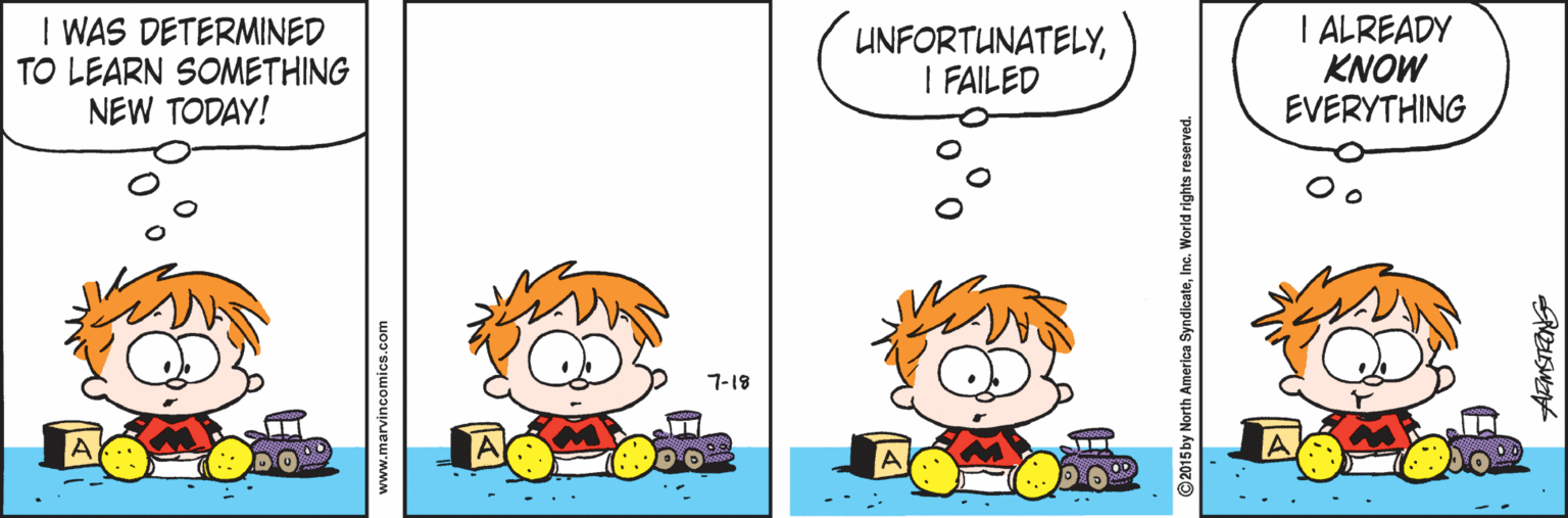 Animated cartoon OCR: I WAS DETERMINED TO LEARN SOMETHING NEW TODAY! UNFORTUNATELYI FAILED I ALREADY KNOW EVERYTHING 7-18 A www.marvincomics.com ©2015 by North America SyndicateInc. World rights reserved. I WAS DETERMINED TO LEARN SOMETHING NEW TODAY! UNFORTUNATELYI FAILED I ALREADY KNOW EVERYTHING 7-18 A www.marvincomics.com ©2015 by North America SyndicateInc. World rights reserved.