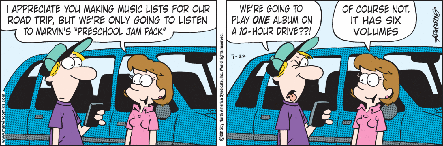 Fictional character OCR: I APPRECIATE YOU MAKING MUSIC LISTS FOR OUR ROAD TRIPBUT WE'RE ONLY GOING TO LISTEN TO MARVIN'S "PRESCHOOL JAM PACK" WE'RE GOING TO PLAY ONE ALBUM ON A 10-HOUR DRIVE??! OF COURSE NOT. IT HAS SIX VOLUMES 7-22 ©2015by North America SyndicateInc. World rights I APPRECIATE YOU MAKING MUSIC LISTS FOR OUR ROAD TRIPBUT WE'RE ONLY GOING TO LISTEN TO MARVIN'S "PRESCHOOL JAM PACK" WE'RE GOING TO PLAY ONE ALBUM ON A 10-HOUR DRIVE??! OF COURSE NOT. IT HAS SIX VOLUMES 7-22 ©2015by North America SyndicateInc. World rights