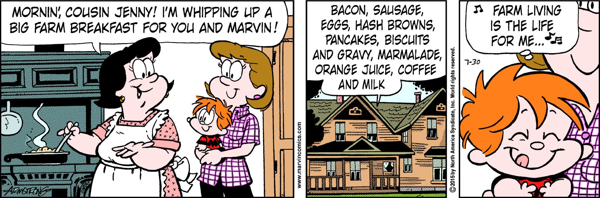 Happy OCR: BACONBISCUITS AND GRAVYCOFFEE AND MILK A FARM LIVING IS THE LIFE FOR ME..a MORNINCOUSIN JENNY! I'M WHIPPING UP A BIG FARM BREAKFAST FOR YOU AND MARVIN! 7-30 www.marvincomics.com ©2015 by North America SyndicateInc. World rights reserved. BACONHASH BROWNSBISCUITS AND GRAVYORANGE JUICECOFFEE AND MILK A FARM LIVING IS THE LIFE FOR ME..a MORNINCOUSIN JENNY! I'M WHIPPING UP A BIG FARM BREAKFAST FOR YOU AND MARVIN! 7-30 www.marvincomics.com ©2015 by North America SyndicateInc. World rights reserved.