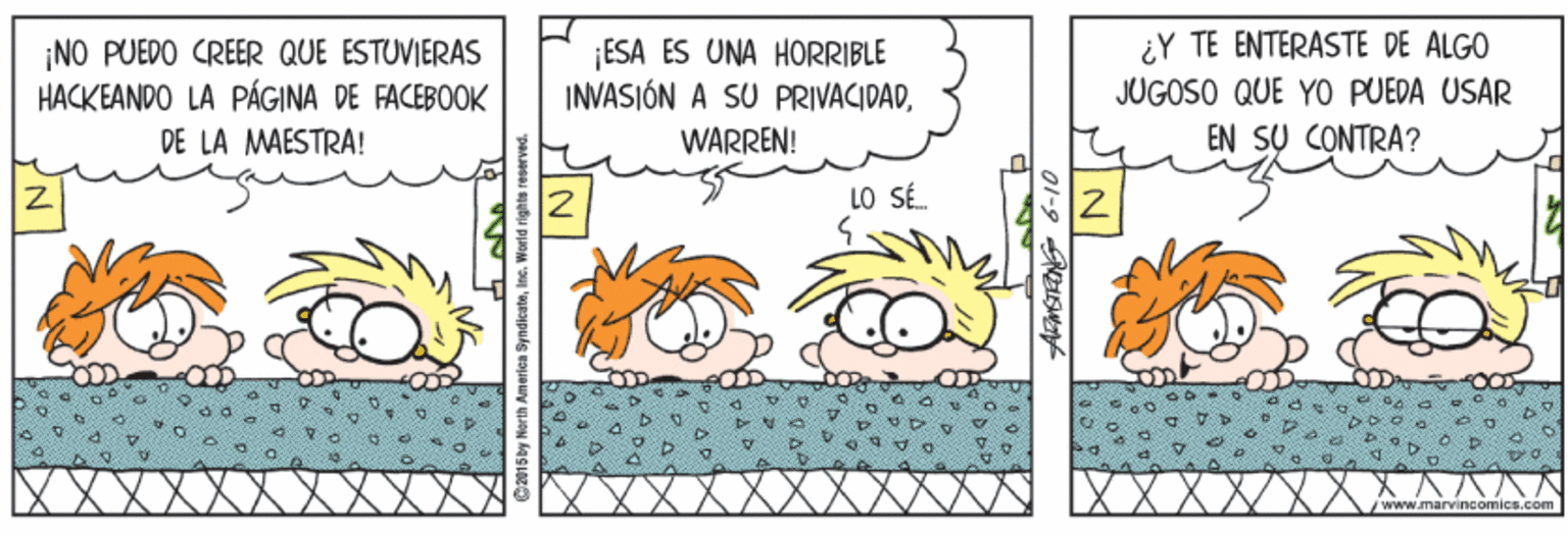 Illustration OCR: NO PUEDO CREER QUE ESTUVIERAS HACKEANDO LA PÁGINA DE FACEBOOK ESA ÉS UNA HORRIBLE INVASIÓN A SU PRIVACIDAD¿Y TE ENTERASTE DE ALGO JUGOSO QUE YO PUEDA USAR EN SU CONTRA? DE LA MAESTRA! WARREN! 12 LO SÉ. /www.mavincomics.com NO PUEDO CREER QUE ESTUVIERAS HACKEANDO LA PÁGINA DE FACEBOOK ESA ÉS UNA HORRIBLE INVASIÓN A SU PRIVACIDAD¿Y TE ENTERASTE DE ALGO JUGOSO QUE YO PUEDA USAR EN SU CONTRA? DE LA MAESTRA! WARREN! 12 LO SÉ. /www.mavincomics.com