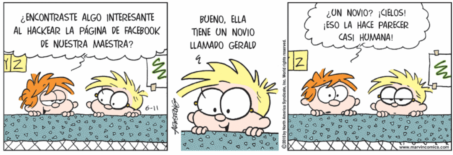 Humour OCR: ¿ ENCONTRASTE ALGO INTERESANTE AL HACKEAR LA PÁGINA DE FACEBOOK DE NUESTRA MAESTRA? BUENOELLA TIENE UN NOVIO ¿UN NOVIO? CELOS! ¡ESO LA HACE PARECER CASI HUMANA! LLAMADO GERALD 6-11 incomics.com ¿ ENCONTRASTE ALGO INTERESANTE AL HACKEAR LA PÁGINA DE FACEBOOK DE NUESTRA MAESTRA? BUENOELLA TIENE UN NOVIO ¿UN NOVIO? CELOS! ¡ESO LA HACE PARECER CASI HUMANA! LLAMADO GERALD 6-11 incomics.com