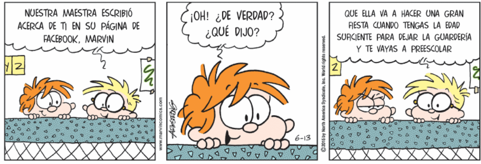 Yellow OCR: NUESTRA MAESTRA ESCRIBIÓ ACERCA DE TI EN SU PÁGINA DE FACEBOOKMARVIN OH! ¿DE VERDAD? ¿QUÉ DIJO? QUE ELLA VA A HACER UNA GRAN FIESTA CUANDO TENGAS LA EDAD SURCIENTE PARA DEJAR LA GUARDERÍA Y TE VAYAS A PREESCOLAR 6-13 O2015 by North America SyndicateInc. World rights reserved. NUESTRA MAESTRA ESCRIBIÓ ACERCA DE TI EN SU PÁGINA DE FACEBOOKMARVIN OH! ¿DE VERDAD? ¿QUÉ DIJO? QUE ELLA VA A HACER UNA GRAN FIESTA CUANDO TENGAS LA EDAD SURCIENTE PARA DEJAR LA GUARDERÍA Y TE VAYAS A PREESCOLAR 6-13 O2015 by North America SyndicateInc. World rights reserved.