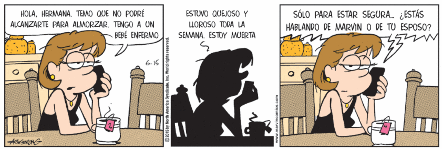 Adaptation OCR: SÓLO PARA ESTAR SEGURA. ¿ESTÁS HABLANDO DE MARVIN O DE TU ESPOSO? HOLAHERMANA. TEMO QUE NO PODRÉ ESTUVO QUEJOS0 Y ALCANZARTE PARA ALMORZAR. TENGO A UN BEBÉ ENFERMO LLOROSO TODA LA SEMANA. ESTOY MUERTA 6-15 SÓLO PARA ESTAR SEGURA. ¿ESTÁS HABLANDO DE MARVIN O DE TU ESPOSO? HOLAHERMANA. TEMO QUE NO PODRÉ ESTUVO QUEJOS0 Y ALCANZARTE PARA ALMORZAR. TENGO A UN BEBÉ ENFERMO LLOROSO TODA LA SEMANA. ESTOY MUERTA 6-15