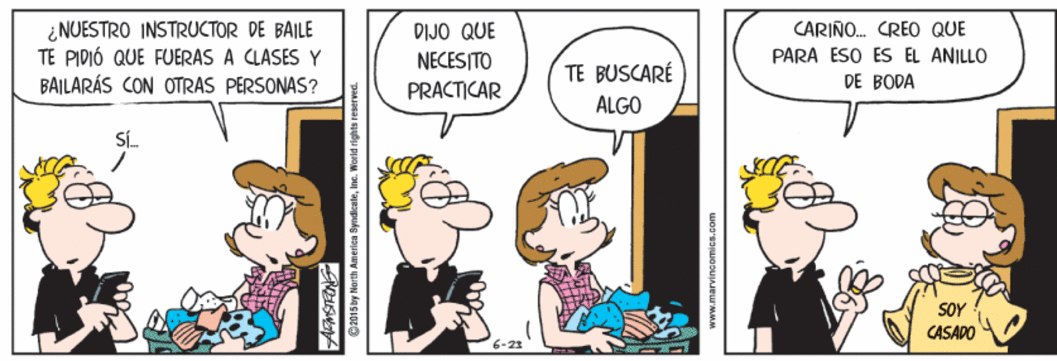 Happy OCR: ¿ NUESTRO INSTRUCTOR DE BAILE TE PIDIÓ QUE FUERAS A CLASES Y BAILARÁS CON OTRAS PERSONAS? CARIÑO. CREO QUE PARA ESO ES EL ANILLO DIJO QUE NECESITO PRACTICAR TE BUSCARÉ DE BODA ALGO SL. SOY CASADO C2015by North Amerien SyndicateIne. World rights reserved www.marvinsomics.com ¿ NUESTRO INSTRUCTOR DE BAILE TE PIDIÓ QUE FUERAS A CLASES Y BAILARÁS CON OTRAS PERSONAS? CARIÑO. CREO QUE PARA ESO ES EL ANILLO DIJO QUE NECESITO PRACTICAR TE BUSCARÉ DE BODA ALGO SL. SOY CASADO C2015by North Amerien SyndicateIne. World rights reserved www.marvinsomics.com