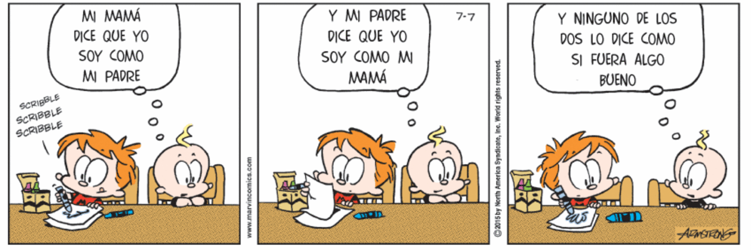 Humour OCR: MI MAMÁ Y MI PADRE D?CE QUE YO 7-7 Y NINGUNO DE LOS DOS LO DICE COMO SI FUERA ALGO DICE QUE YO SOY (O? SOY COM0 ? M PADRE MAMÁ SCRIBBLE BUENO SCRIBBLE SCRIBBLE www.marvincomica.com G015by Herth Amerka ByndicateIne. World rights reserved MI MAMÁ Y MI PADRE D?CE QUE YO 7-7 Y NINGUNO DE LOS DOS LO DICE COMO SI FUERA ALGO DICE QUE YO SOY (O? SOY COM0 ? M PADRE MAMÁ SCRIBBLE BUENO SCRIBBLE SCRIBBLE www.marvincomica.com G015by Herth Amerka ByndicateIne. World rights reserved