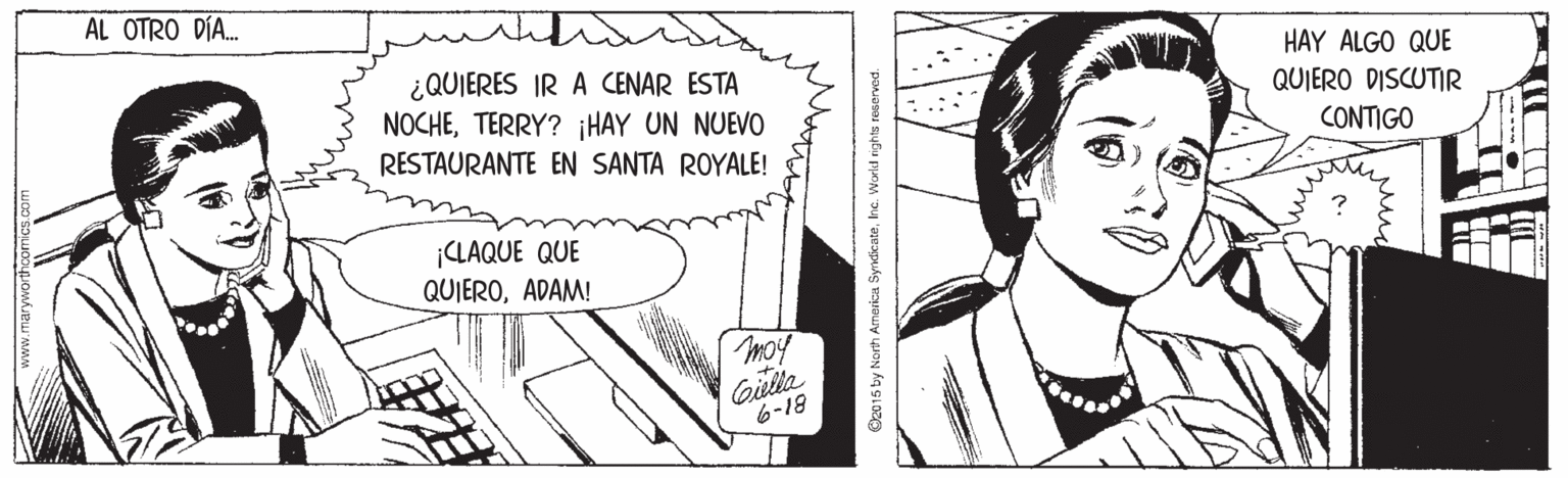 Organism OCR: AL OTRO DÍA. ¿QUIERES IR A CENAR ESTA NOCHETERRY? ¡HAY UN NUEVO RESTAURANTE EN SANTA ROYALE! HAY ALGO QUE QUIERO DISCUTIR CONTIGO ¡CLAQUE QUE QUIEROADAM! moy Gilla 6-18 C2015 by North America Syndicatehe. World rights reserved. AL OTRO DÍA. ¿QUIERES IR A CENAR ESTA NOCHETERRY? ¡HAY UN NUEVO RESTAURANTE EN SANTA ROYALE! HAY ALGO QUE QUIERO DISCUTIR CONTIGO ¡CLAQUE QUE QUIEROADAM! moy Gilla 6-18 C2015 by North America Syndicatehe. World rights reserved.