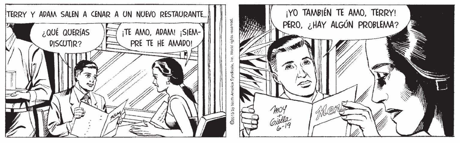 Style OCR: TERRY Y ADAM SALEN A CENARA UN NUEVO RESTAURANTE.. ¡YO TAMBIÉN TE AMOTERRY! PERO¿HAY ALGÚN PROBLEMA? ¿QUÉ QUERÍAS ¡TE AMOADAM! ¡SIEM- PRE TE HE AMADO! DISCUTIR? moy Giella 6-19 ans Oz015 by North America Syndicate TERRY Y ADAM SALEN A CENARA UN NUEVO RESTAURANTE.. ¡YO TAMBIÉN TE AMOTERRY! PERO¿HAY ALGÚN PROBLEMA? ¿QUÉ QUERÍAS ¡TE AMOADAM! ¡SIEM- PRE TE HE AMADO! DISCUTIR? moy Giella 6-19 ans Oz015 by North America Syndicate