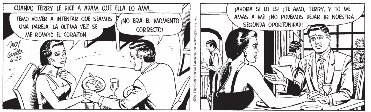 Art OCR: CUANDO TERRY LE DICE A ADAM QUE ELLA LO AMA. TEMO VOLVER A INTENTAR QUE SEAMOS UNA PAREJA. LA ÓLTIMA VEZ SE ME ROMPIÓ EL CORAZÓN ¡AHORA SÍ LO ES! ¡TE AMOY TÚ ME AMAS A MÍ! ¡NO PODEMOS DEJAR IR NUESTRA SEGUNDA OPORTUNIDAD! ¡NO ERA EL MOMENTO CORRECTO! Gulla 6-22 CUANDO TERRY LE DICE A ADAM QUE ELLA LO AMA. TEMO VOLVER A INTENTAR QUE SEAMOS UNA PAREJA. LA ÓLTIMA VEZ SE ME ROMPIÓ EL CORAZÓN ¡AHORA SÍ LO ES! ¡TE AMOY TÚ ME AMAS A MÍ! ¡NO PODEMOS DEJAR IR NUESTRA SEGUNDA OPORTUNIDAD! ¡NO ERA EL MOMENTO CORRECTO! Gulla 6-22