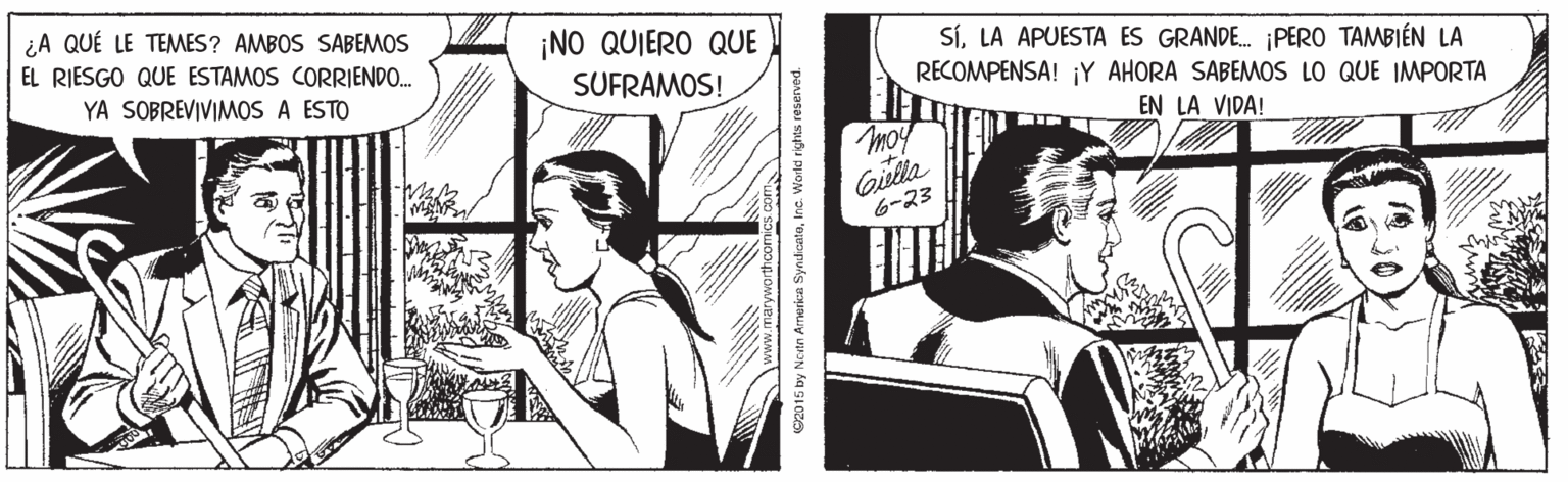 Comics OCR: ¿A QUÉ LE TEMES? AMBOS SABEMOS ¡NO QUIERO QUE SUFRAMOS! EL RIESGO QUE ESTAMOS CORRIENDO. SÍLA APUESTA ES GRANDE. ¡PERO TAMBIÉN LA RECOMPENSA! ¡Y AHORA SABEMOS LO QUE IMPORTA YA SOBREVIVIMOS A ESTO EN LA VIDA! moy Gila 6-23 C2015 by Noitn Armerice SyndicataInc. World rights reserved. ¿A QUÉ LE TEMES? AMBOS SABEMOS ¡NO QUIERO QUE SUFRAMOS! EL RIESGO QUE ESTAMOS CORRIENDO. SÍLA APUESTA ES GRANDE. ¡PERO TAMBIÉN LA RECOMPENSA! ¡Y AHORA SABEMOS LO QUE IMPORTA YA SOBREVIVIMOS A ESTO EN LA VIDA! moy Gila 6-23 C2015 by Noitn Armerice SyndicataInc. World rights reserved.