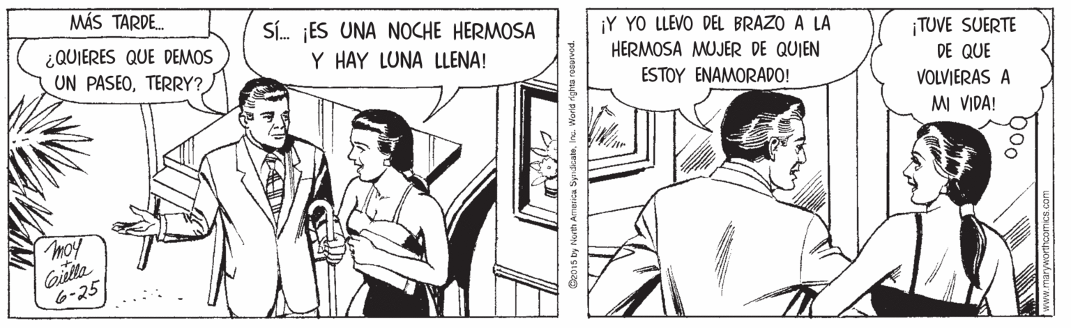 Parallel OCR: MÁS TARDE. SÍ. ES UNA NOCHE HERMOSA Y HAY LUNA LLENA! ¡Y YO LLEVO DEL BRAZO A LA ¿QUIERES QUE DEMOS UN PASEOTERRY? ¡TUVE SUERTE DE QUE HERMOSA MUJER DE QUIEN ESTOY ENAMORADO! VOLVJERAS A MI VIDA! moy Gila 6-25 C2015 by North Ameica SyrndicateInu. World righta ro MÁS TARDE. SÍ. ES UNA NOCHE HERMOSA Y HAY LUNA LLENA! ¡Y YO LLEVO DEL BRAZO A LA ¿QUIERES QUE DEMOS UN PASEOTERRY? ¡TUVE SUERTE DE QUE HERMOSA MUJER DE QUIEN ESTOY ENAMORADO! VOLVJERAS A MI VIDA! moy Gila 6-25 C2015 by North Ameica SyrndicateInu. World righta ro