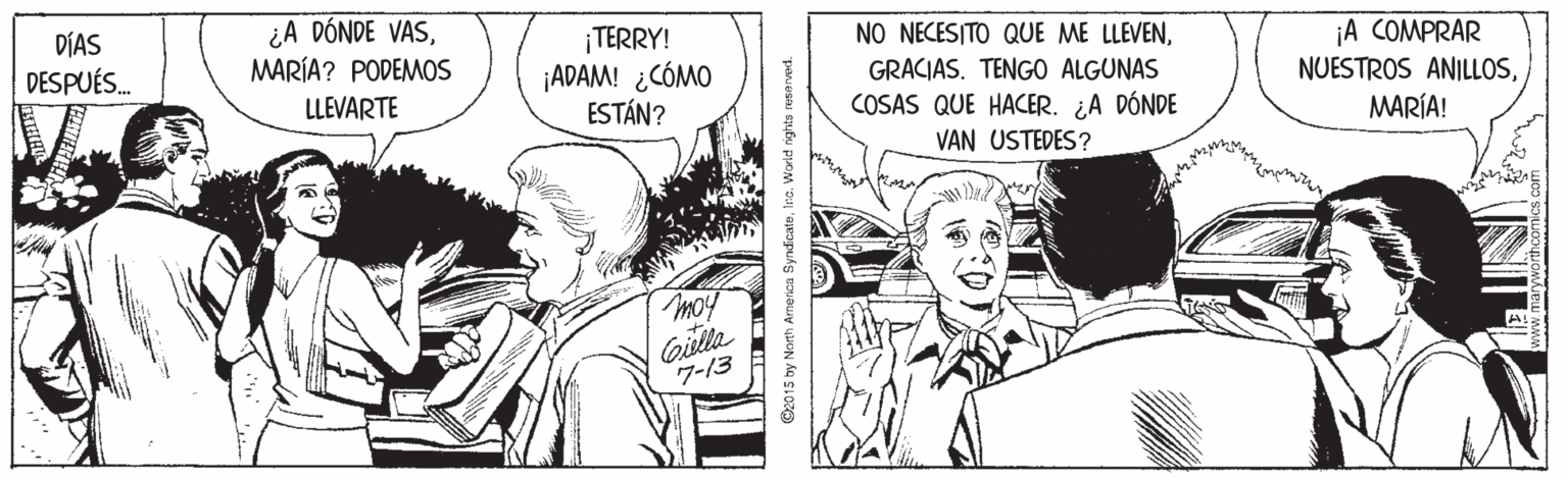 Art OCR: DÍAS DESPUÉS. ¿A DÓNDE VASMARÍA? PODEMOS ¡TERRY! ¡ADAM! ¿CÓMO ESTÁN? NO NECESITO QUE ME LLEVEN¡A COMPRAR NUESTROS ANILLOSGRACIAS. TENGO ALGUNAS LLEVARTE COSAS QUE HACER. ¿A DÓNDE MARÍA! VAN USTEDES? moy Gitla 7-13 O2015 by North America SynfcateIro. World rights resenved. DÍAS DESPUÉS. ¿A DÓNDE VASMARÍA? PODEMOS ¡TERRY! ¡ADAM! ¿CÓMO ESTÁN? NO NECESITO QUE ME LLEVEN¡A COMPRAR NUESTROS ANILLOSGRACIAS. TENGO ALGUNAS LLEVARTE COSAS QUE HACER. ¿A DÓNDE MARÍA! VAN USTEDES? moy Gitla 7-13 O2015 by North America SynfcateIro. World rights resenved.