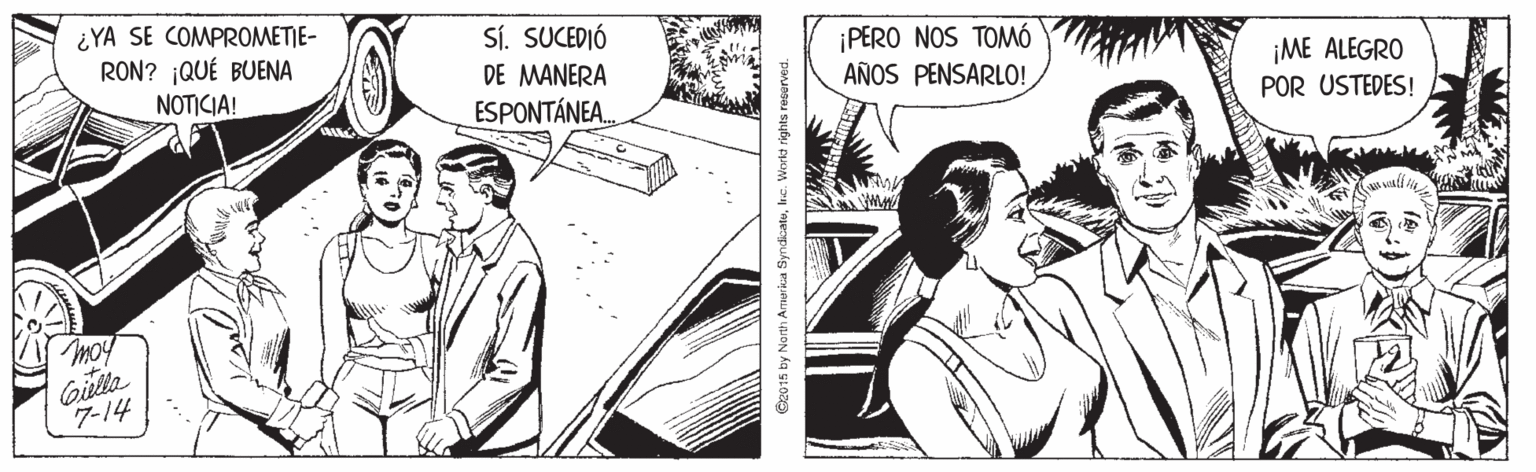 Art OCR: ¿YA SE COMPROMETIE- RON? ¡QUÉ BUENA SÍ. SUCEDIÓ DE MANERA ESPONTÁNEAPERO NOS TOMÓ AÑOS PENSARLO! ¡ME ALEGRO POR USTEDES! NOTICIA! moy Gilla 7-14 C2015 by North Armerica Syndiatuhuc. Workt rgt ¿YA SE COMPROMETIE- RON? ¡QUÉ BUENA SÍ. SUCEDIÓ DE MANERA ESPONTÁNEAPERO NOS TOMÓ AÑOS PENSARLO! ¡ME ALEGRO POR USTEDES! NOTICIA! moy Gilla 7-14 C2015 by North Armerica Syndiatuhuc. Workt rgt