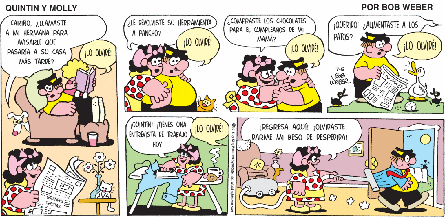 Organism OCR: QUINTIN Y MOLLY POR BOB WEBER CARIÑO¿LLAMASTE A MI HERMANA PARA ¿LE DEVOLVISTE SU HERRAMENTA A PANCHO? COMPRASTE LOS CHOCOLATES PARA EL CUMPLEAÑOS DE MI ¡QUERIDO! ¿ALIMENTASTE A LOS PATOS? ¡LO OLVIDÉ! MAMÁ? AVISARLE QUE LO OLVIDÉ! iLO OLVIDÉ! PASARÍA A SU CASA MÁS TARDE? ¡LO OLVIDÉ! 7-5 WEBER ?? QUINTIN! ¡TIENES UNA ENTREVISTA DE TRABAJO ¡REGRESA AQUÍ! ¡OLVIDASTE DARME MI BESO DE DESPEDIDA! ¡LO OLVIDÉ! HOY! GRANDES OFERTAS ? QUINTIN Y MOLLY POR BOB WEBER CARIÑO¿LLAMASTE A MI HERMANA PARA ¿LE DEVOLVISTE SU HERRAMENTA A PANCHO? COMPRASTE LOS CHOCOLATES PARA EL CUMPLEAÑOS DE MI ¡QUERIDO! ¿ALIMENTASTE A LOS PATOS? ¡LO OLVIDÉ! MAMÁ? AVISARLE QUE LO OLVIDÉ! iLO OLVIDÉ! PASARÍA A SU CASA MÁS TARDE? ¡LO OLVIDÉ! 7-5 WEBER ? ? QUINTIN! ¡TIENES UNA ENTREVISTA DE TRABAJO ¡REGRESA AQUÍ! ¡OLVIDASTE DARME MI BESO DE DESPEDIDA! ¡LO OLVIDÉ! HOY! GRANDES OFERTAS ?