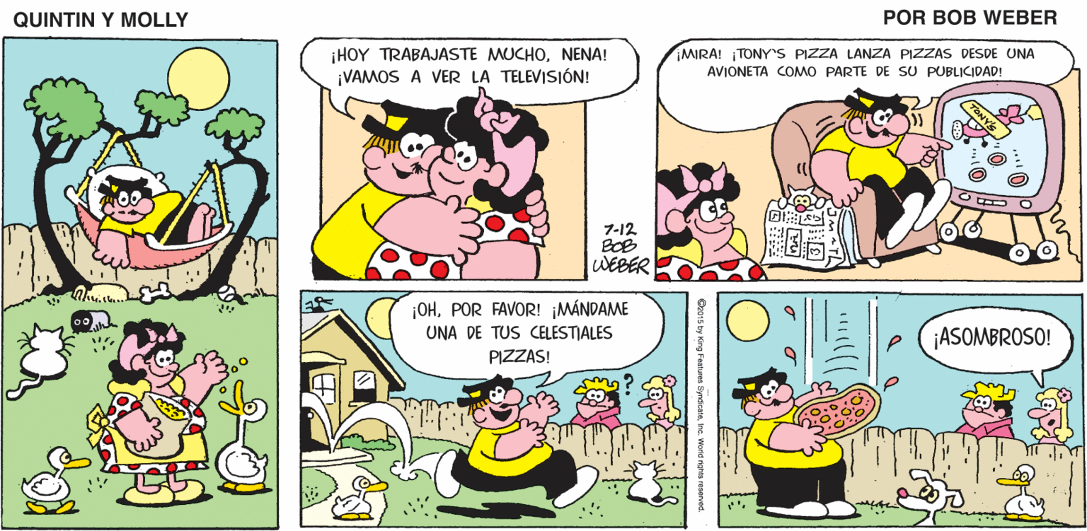 Human OCR: QUINTIN Y MOLLY POR BOB WEBER HOY TRABAJASTE MUCHONENA! ¡VAMOS A VER LA TELEVISIÓN! MIRA! TONYrS PIZZA LANZA PIZZAS DESDE UNA AVIONETA COMO PARTE DE SU PUBLICIDAD! 7-12 BOB WEBER ¡OHPOR FAVOR! ¡MÁNDAME UNA DE TUS CELESTIALES ¡ASOMBROSO! PIZZAS! O2015 by King Features SyndcatoIne. World rehma reserved QUINTIN Y MOLLY POR BOB WEBER HOY TRABAJASTE MUCHONENA! ¡VAMOS A VER LA TELEVISIÓN! MIRA! TONYrS PIZZA LANZA PIZZAS DESDE UNA AVIONETA COMO PARTE DE SU PUBLICIDAD! 7-12 BOB WEBER ¡OHPOR FAVOR! ¡MÁNDAME UNA DE TUS CELESTIALES ¡ASOMBROSO! PIZZAS! O2015 by King Features SyndcatoIne. World rehma reserved