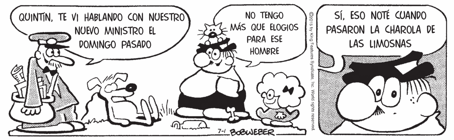 Font OCR: SíESO NOTÉ CUANDO NO TENGO MÁS QUE ELOG|OS QUINTINTE VI HABLANDO CON NUESTRO NUEVO MINISTRO EL PASARON LA CHAROLA DE PARA ESE DOMINGO PASADO LAS LIMOSNAS HOMBRE 7-1 BOBWEBER. Features SyndicateInc. World rights reserv SíESO NOTÉ CUANDO NO TENGO MÁS QUE ELOG|OS QUINTINTE VI HABLANDO CON NUESTRO NUEVO MINISTRO EL PASARON LA CHAROLA DE PARA ESE DOMINGO PASADO LAS LIMOSNAS HOMBRE 7-1 BOBWEBER. Features SyndicateInc. World rights reserv