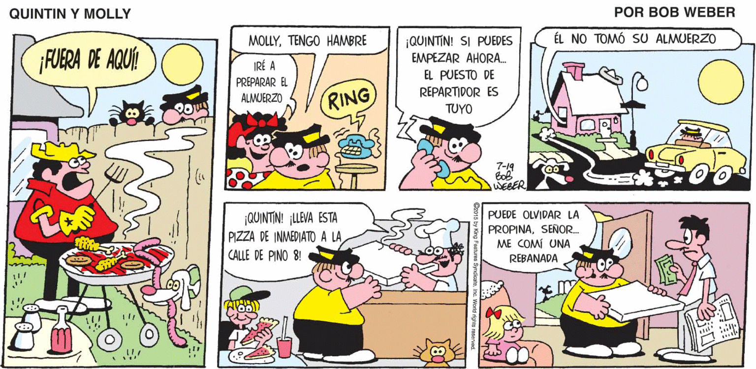 Mammal OCR: QUINTIN Y MOLLY POR BOB WEBER MOLLYTENGO HAMBRE ¡QUINTIN! SI PUEDES ÉL NO TOMÓ SU ALMUERZO EMPEZAR AHORA. IRÉ A EL PUESTO DE PREPARAR EL REPARTIDOR ES RING ALMUERZO TUYO 7-19 WEBER ¡QUINTIN! ¡LLEVA ESTA PIZZA DE INMEDIATO A LA CALLE DE PINO 8! PUEDE OLVIDAR LA PROPINASEÑOR. ME COMÍ UNA REBANADA SyndicateInc. World rights reservad. QUINTIN Y MOLLY POR BOB WEBER MOLLYTENGO HAMBRE ¡QUINTIN! SI PUEDES ÉL NO TOMÓ SU ALMUERZO EMPEZAR AHORA. IRÉ A EL PUESTO DE PREPARAR EL REPARTIDOR ES RING ALMUERZO TUYO 7-19 WEBER ¡QUINTIN! ¡LLEVA ESTA PIZZA DE INMEDIATO A LA CALLE DE PINO 8! PUEDE OLVIDAR LA PROPINASEÑOR. ME COMÍ UNA REBANADA SyndicateInc. World rights reservad.