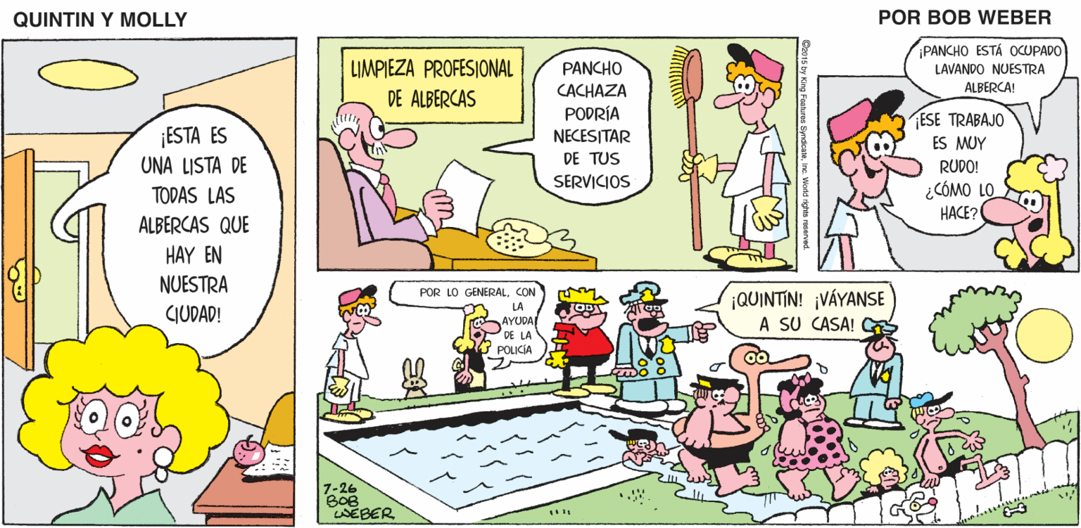 Mammal OCR: QUINTIN Y MOLLY POR BOB WEBER PANCHO ESTÁ OCUPADO LIMPIEZA PROFESIONAL PANCHO LAVANDO NUESTRA CACHAZA ALBERCA! DE ALBERCAS PODRÍA ESE TRABAJO NECESITAR ES MUY DE TUS RUDO! SERVICIOS ¿CÓMO LO HACE? POR LO GENERALCON ¡QUINTIN! ¡VÁYANSE A SU CASA! LA AYUDA DE LA POLICÍA 7-26 BOB WEBER ©2015 by King Features SyndicateInc. World rights reserved. QUINTIN Y MOLLY POR BOB WEBER PANCHO ESTÁ OCUPADO LIMPIEZA PROFESIONAL PANCHO LAVANDO NUESTRA CACHAZA ALBERCA! DE ALBERCAS PODRÍA ESE TRABAJO NECESITAR ES MUY DE TUS RUDO! SERVICIOS ¿CÓMO LO HACE? POR LO GENERALCON ¡QUINTIN! ¡VÁYANSE A SU CASA! LA AYUDA DE LA POLICÍA 7-26 BOB WEBER ©2015 by King Features SyndicateInc. World rights reserved.