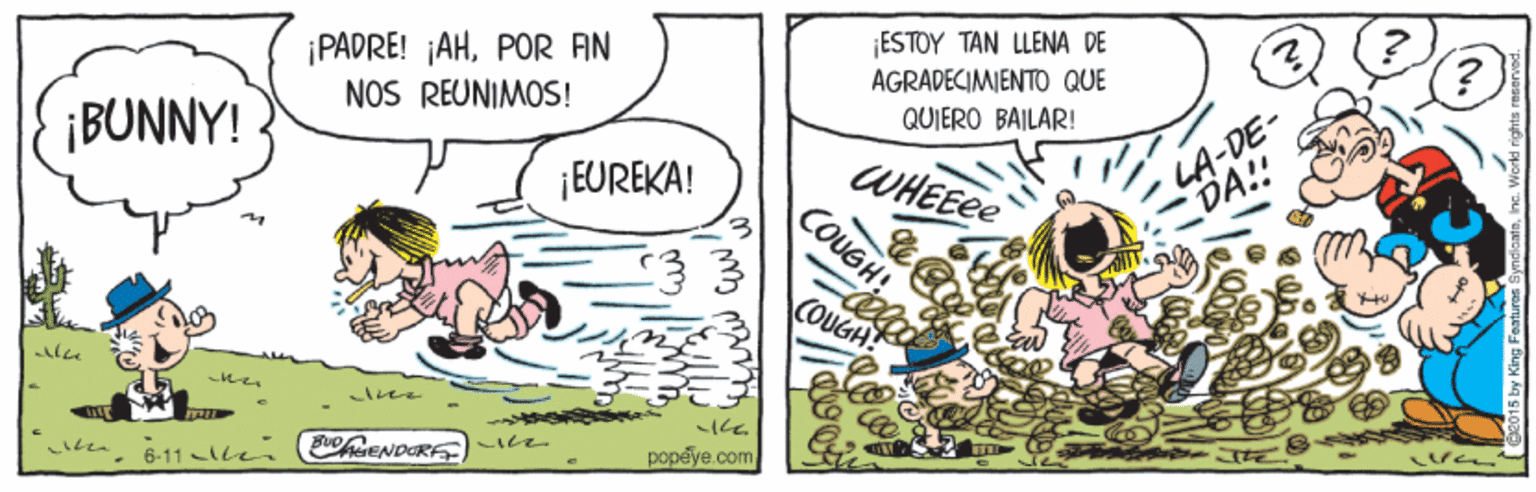 Rectangle OCR: ¡ESTOY TAN LLENA DE ¡PADRE! ¡AHPOR AN NOS REUNIMOS! AGRADECIMIENTO QUE LA-DE- DA!! QUIERO BAILAR! ¡BUNNY! WHEEEE COUGH! ¡EUREKA! COUGH! EoENDORE popeye.com 6-11 Alen ¡ESTOY TAN LLENA DE ¡PADRE! ¡AHPOR AN NOS REUNIMOS! AGRADECIMIENTO QUE LA-DE- DA!! QUIERO BAILAR! ¡BUNNY! WHEEEE COUGH! ¡EUREKA! COUGH! EoENDORE popeye.com 6-11 Alen