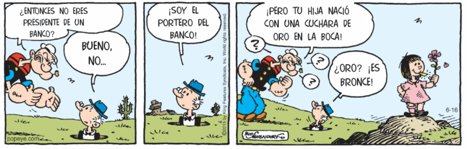 Rectangle OCR: ¿ENTONCES NO ERES PRESIDENTE DE UN ¡SOY EL PORTERO DEL PERO TU HIJA NACIÓ CON UNA CUCHARA DE BANKO? BANCO! ORO EN LA BOCA! BUENONO. ORO? ¡ES BRONCE! 6-16 popeye.come. ¿ENTONCES NO ERES PRESIDENTE DE UN ¡SOY EL PORTERO DEL PERO TU HIJA NACIÓ CON UNA CUCHARA DE BANKO? BANCO! ORO EN LA BOCA! BUENONO. ORO? ¡ES BRONCE! 6-16 popeye.come.