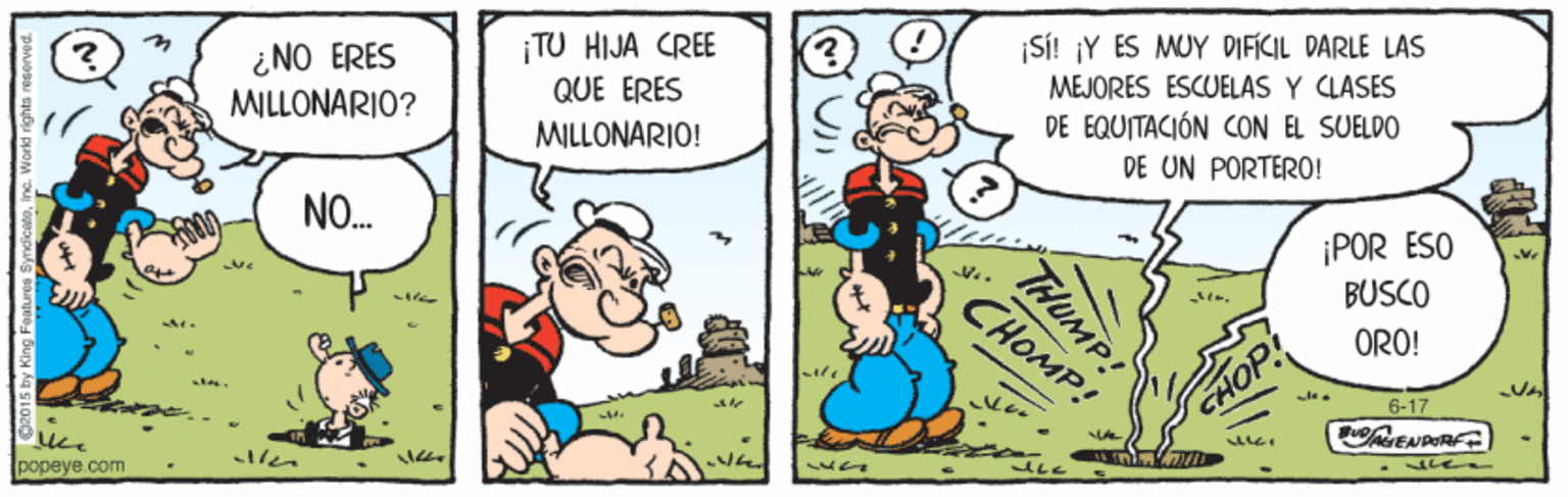 Line OCR: ¡TU HIJA CREE QUE ERES Si! ¡Y ES MUY DIFICIL DARLE LAS ¿NO ERES MILLONARIO? MEJORES ESCUELAS Y CLASES MILLONARIO! DE EQUITACIÓN CON EL SUELDO DE UN PORTERO! NO. ¡POR ESO BUSCO CHOMP! ORO! CHOP 6-17 len popeye.com THUMP! ¡TU HIJA CREE QUE ERES Si! ¡Y ES MUY DIFICIL DARLE LAS ¿NO ERES MILLONARIO? MEJORES ESCUELAS Y CLASES MILLONARIO! DE EQUITACIÓN CON EL SUELDO DE UN PORTERO! NO. ¡POR ESO BUSCO CHOMP! ORO! CHOP 6-17 len popeye.com THUMP!